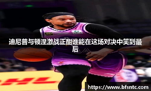 迪尼普与顿涅激战正酣谁能在这场对决中笑到最后